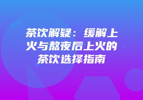 茶饮解疑：缓解上火与熬夜后上火的茶饮选择指南