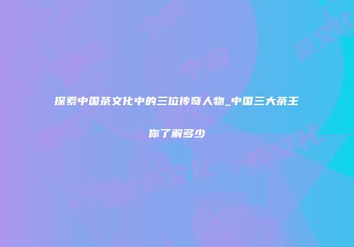 探索中国茶文化中的三位传奇人物_中国三大茶王你了解多少