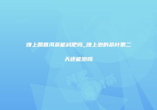 晚上喝普洱茶能减肥吗_晚上泡的茶叶第二天还能泡吗