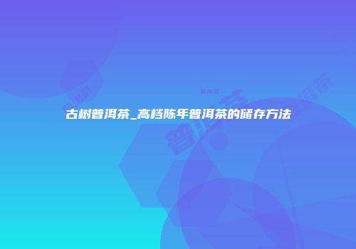 古树普洱茶_高档陈年普洱茶的储存方法