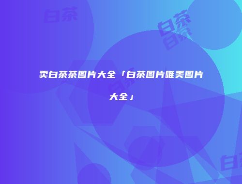 卖白茶茶图片大全「白茶图片唯美图片大全」
