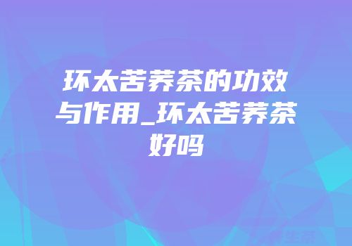 环太苦荞茶的功效与作用_环太苦荞茶好吗