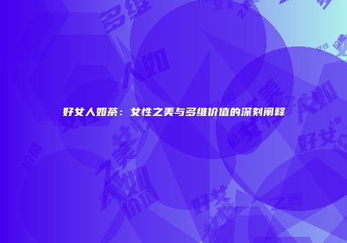 好女人如茶：女性之美与多维价值的深刻阐释