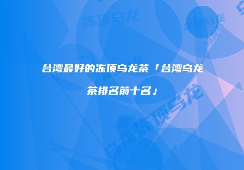 台湾最好的冻顶乌龙茶「台湾乌龙茶排名前十名」