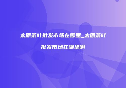 太原茶叶批发市场在哪里_太原茶叶批发市场在哪里啊