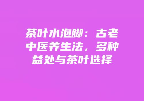 茶叶水泡脚：古老中医养生法，多种益处与茶叶选择