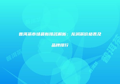 普洱茶市场最新排名解析：龙润茶价格表及品牌排行