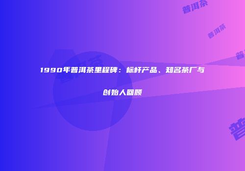 1990年普洱茶里程碑：标杆产品、知名茶厂与创始人回顾