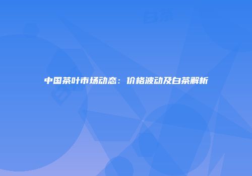 中国茶叶市场动态：价格波动及白茶解析