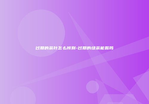 过期的茶叶怎么辨别-过期的绿茶能喝吗