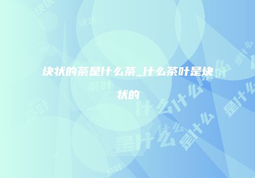 块状的茶是什么茶_什么茶叶是块状的