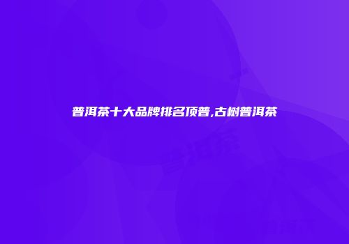 普洱茶十大品牌排名顶普,古树普洱茶