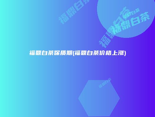 福鼎白茶保质期(福鼎白茶价格上涨)