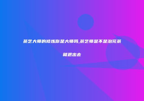 茶艺大师的修炼你是大师吗,茶艺师是不是泡完茶就退出去