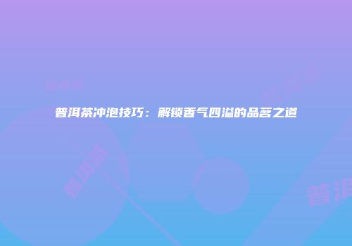 普洱茶冲泡技巧：解锁香气四溢的品茗之道