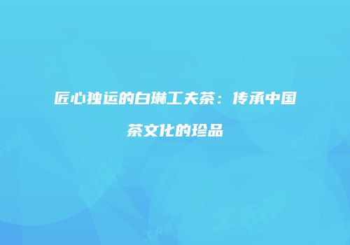 匠心独运的白琳工夫茶：传承中国茶文化的珍品
