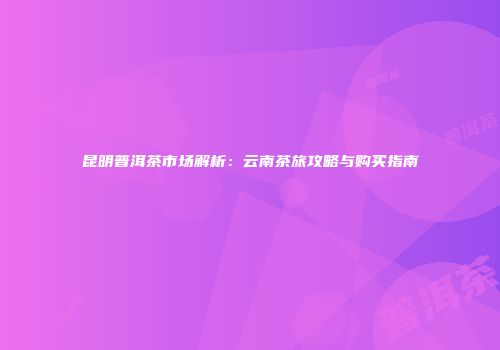 昆明普洱茶市场解析：云南茶旅攻略与购买指南