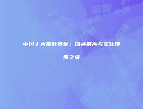 中国十大茶叶基地：探寻茶香与文化传承之旅