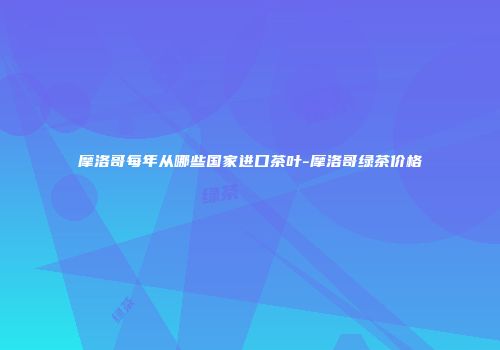 摩洛哥每年从哪些国家进口茶叶-摩洛哥绿茶价格