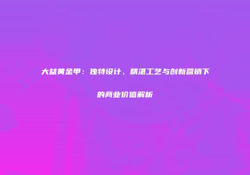 大益黄金甲：独特设计、精湛工艺与创新营销下的商业价值解析