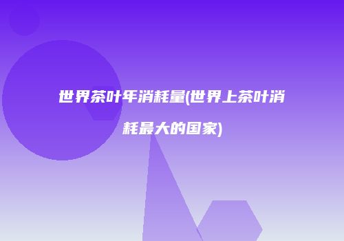 世界茶叶年消耗量(世界上茶叶消耗最大的国家)