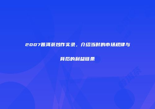 2007普洱茶炒作实录，介绍当时的市场规律与背后的利益链条