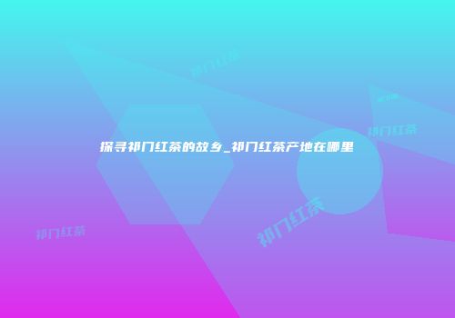 探寻祁门红茶的故乡_祁门红茶产地在哪里