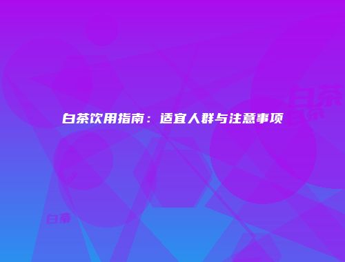 白茶饮用指南：适宜人群与注意事项