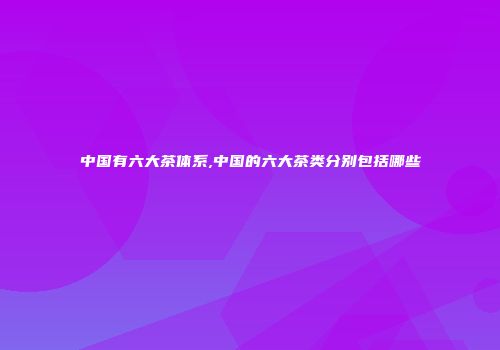 中国有六大茶体系,中国的六大茶类分别包括哪些