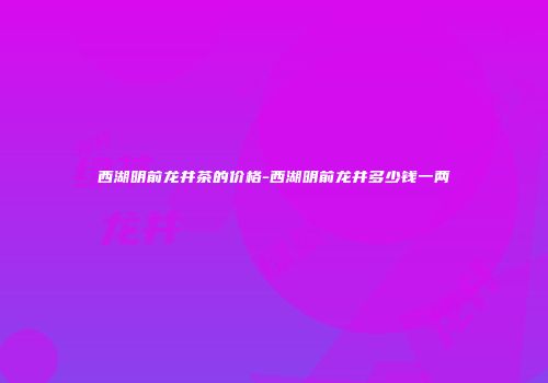 西湖明前龙井茶的价格-西湖明前龙井多少钱一两