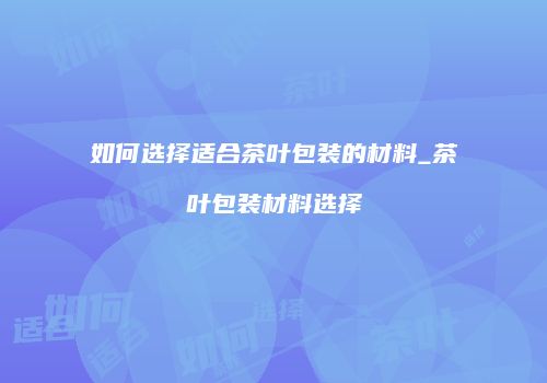 如何选择适合茶叶包装的材料_茶叶包装材料选择