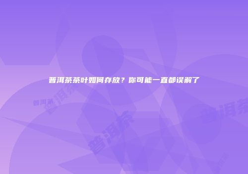 普洱茶茶叶如何存放？你可能一直都误解了