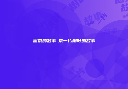 圈茶的故事-茶一片树叶的故事