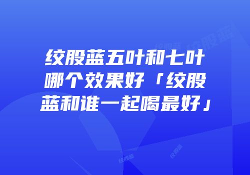 绞股蓝五叶和七叶哪个效果好「绞股蓝和谁一起喝最好」