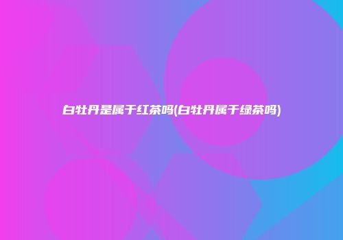 白牡丹是属于红茶吗(白牡丹属于绿茶吗)