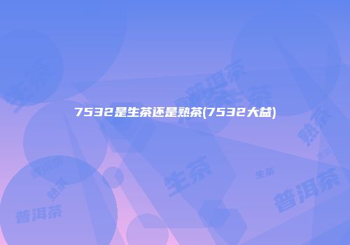 7532是生茶还是熟茶(7532大益)