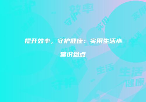 提升效率，守护健康：实用生活小常识盘点