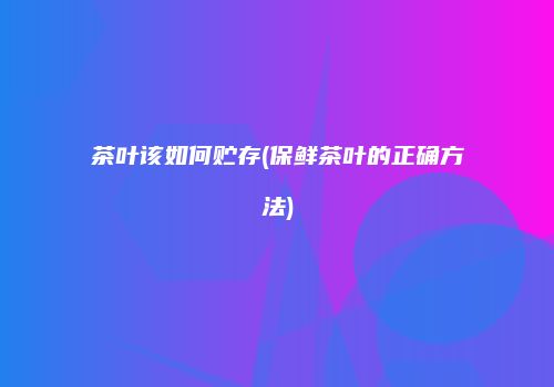 茶叶该如何贮存(保鲜茶叶的正确方法)
