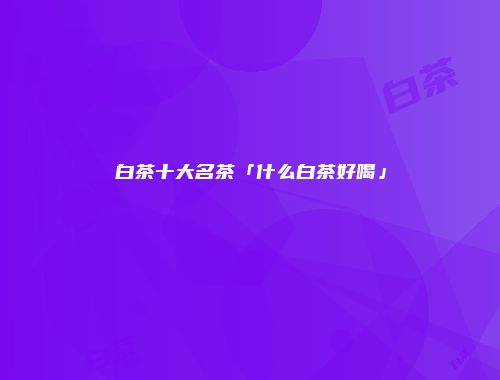 白茶十大名茶「什么白茶好喝」