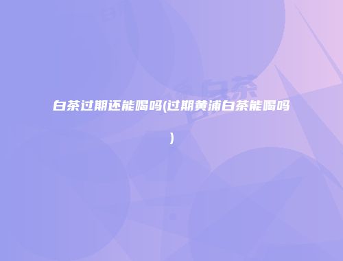 白茶过期还能喝吗(过期黄浦白茶能喝吗)