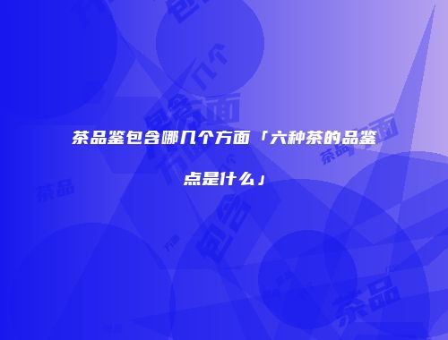 茶品鉴包含哪几个方面「六种茶的品鉴点是什么」