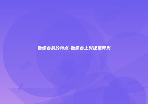碧螺春茶的特点-碧螺春上火还是降火