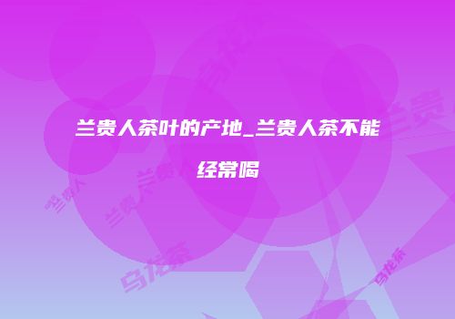 兰贵人茶叶的产地_兰贵人茶不能经常喝