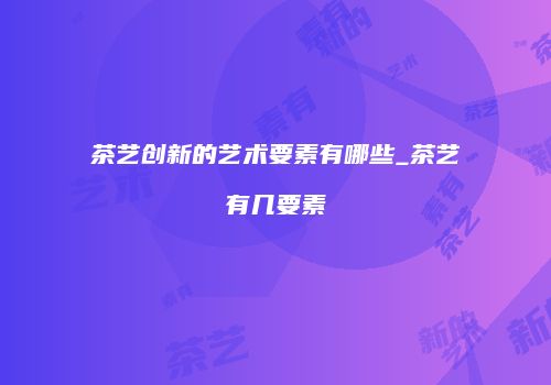茶艺创新的艺术要素有哪些_茶艺有几要素