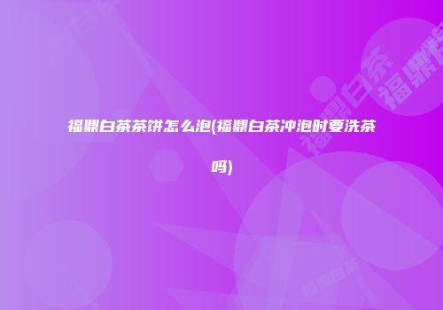 福鼎白茶茶饼怎么泡(福鼎白茶冲泡时要洗茶吗)