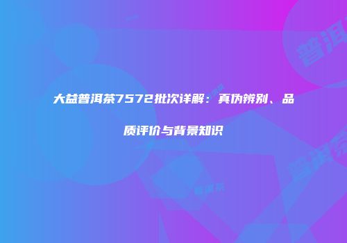 大益普洱茶7572批次详解：真伪辨别、品质评价与背景知识