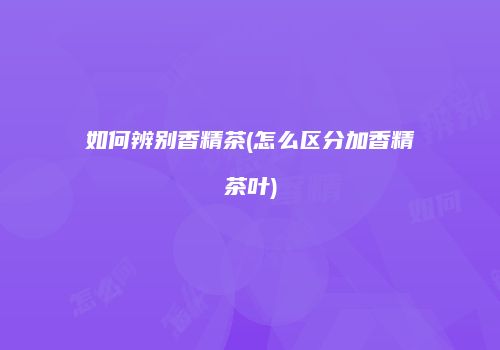 如何辨别香精茶(怎么区分加香精茶叶)