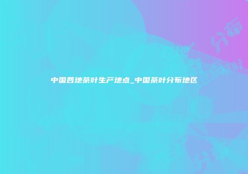 中国各地茶叶生产地点_中国茶叶分布地区