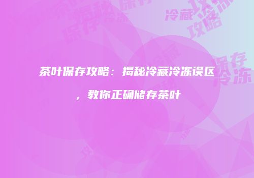 茶叶保存攻略：揭秘冷藏冷冻误区，教你正确储存茶叶