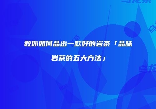 教你如何品出一款好的岩茶「品味岩茶的五大方法」